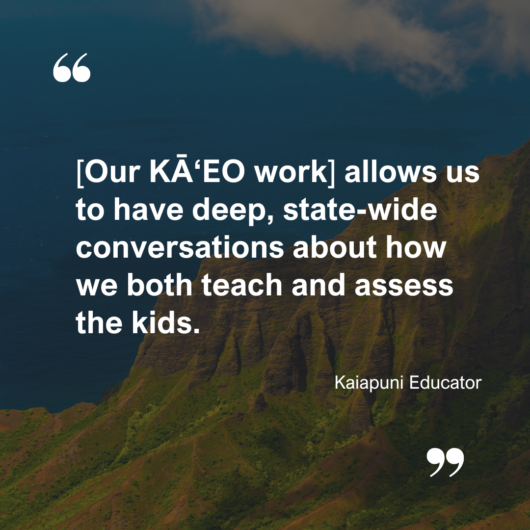 A quote from a Kaiapuni Educator: [Our KĀʻEO work] allows us to have deep, state-wide conversations about how we both teach and assess the kids.