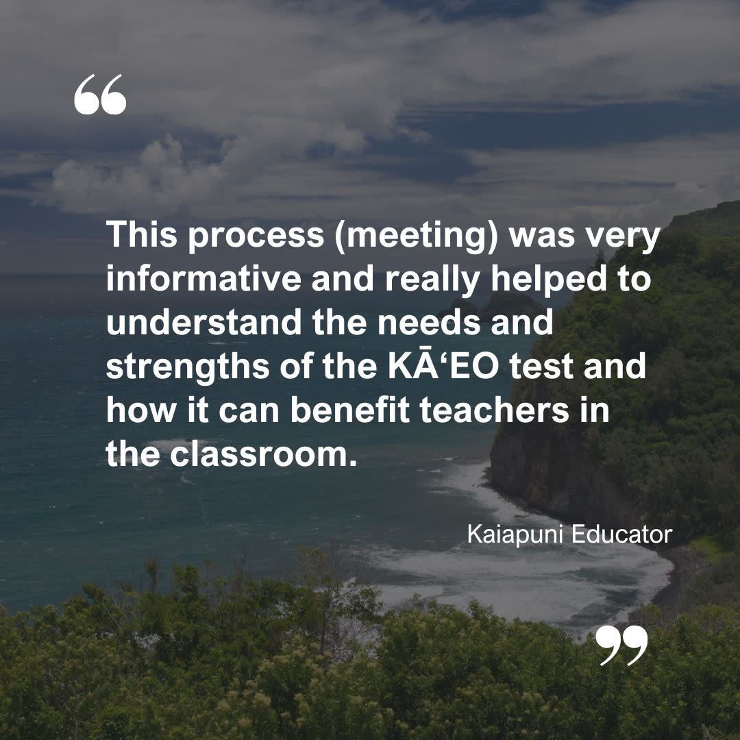 A quote from a Kaiapuni Educator: This process (meeting) was very informative and really helped to understand the needs and strengths of the KĀʻEO test and how it can benefit teachers in the classroom.