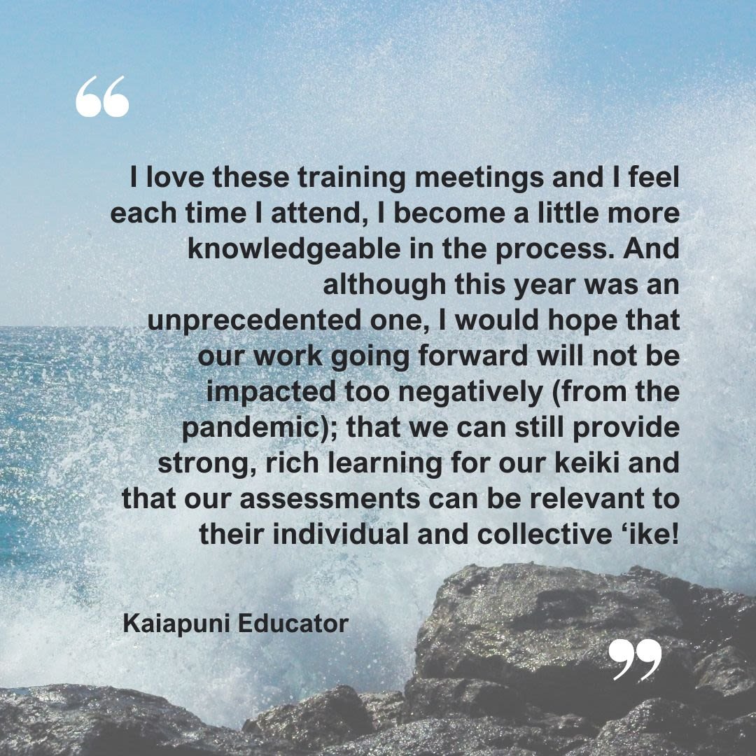 A quote from a Kaiapuni Educator: I love these training meetings and I feel each time I attend, I become a little more knowledgable in the process. And although this year was an unprecedented one, I would hope that our work going forward will not be impacted too negatively (from the pandemic); that we can still provide strong, rich learning for our keiki and that our assessments can be relevant to their individual and collective 'ike!